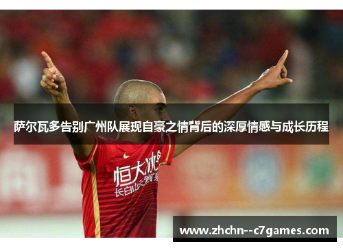 萨尔瓦多告别广州队展现自豪之情背后的深厚情感与成长历程