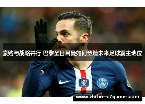 豪购与战略并行 巴黎圣日耳曼如何塑造未来足球霸主地位 豪购与战略并行 巴黎圣日耳曼如何塑造未来足球霸主地位