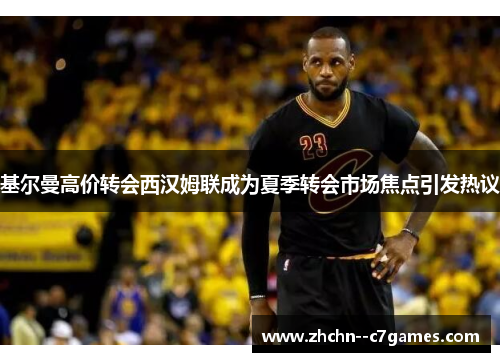 基尔曼高价转会西汉姆联成为夏季转会市场焦点引发热议 基尔曼高价转会西汉姆联成为夏季转会市场焦点引发热议