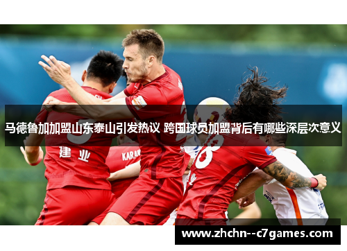 马德鲁加加盟山东泰山引发热议 跨国球员加盟背后有哪些深层次意义